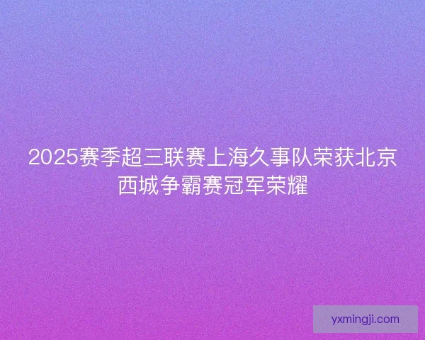2025赛季超三联赛上海久事队荣获北京西城争霸赛冠军荣耀