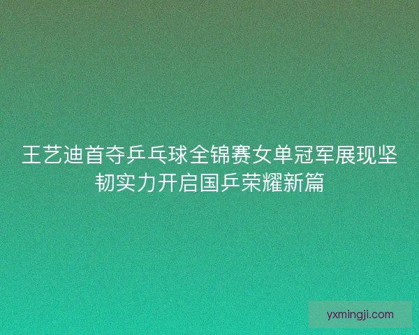 王艺迪首夺乒乓球全锦赛女单冠军展现坚韧实力开启国乒荣耀新篇