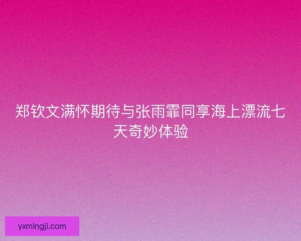 郑钦文满怀期待与张雨霏同享海上漂流七天奇妙体验