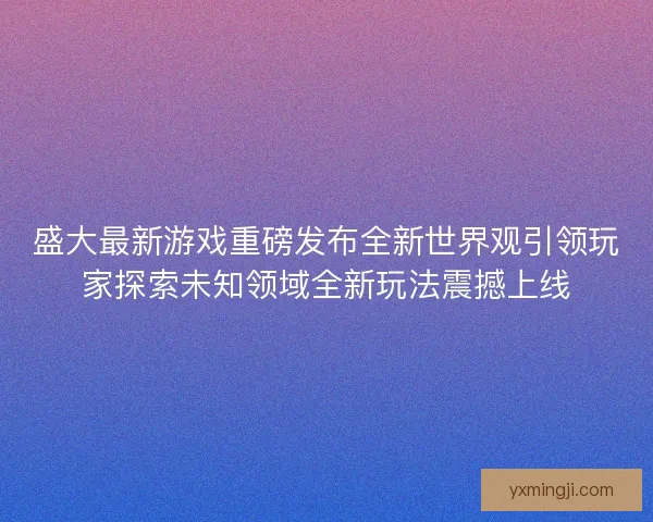盛大最新游戏重磅发布全新世界观引领玩家探索未知领域全新玩法震撼上线