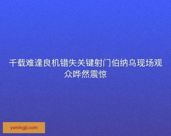 千载难逢良机错失关键射门伯纳乌现场观众哗然震惊