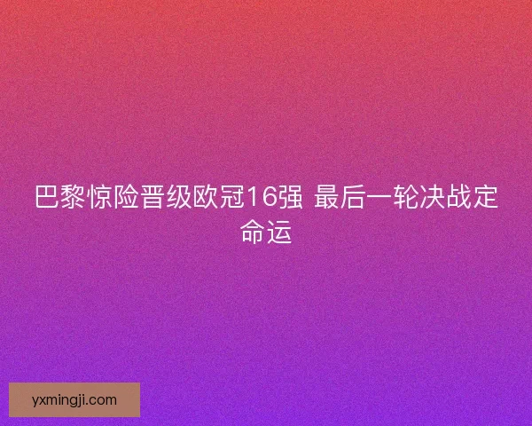 巴黎惊险晋级欧冠16强 最后一轮决战定命运